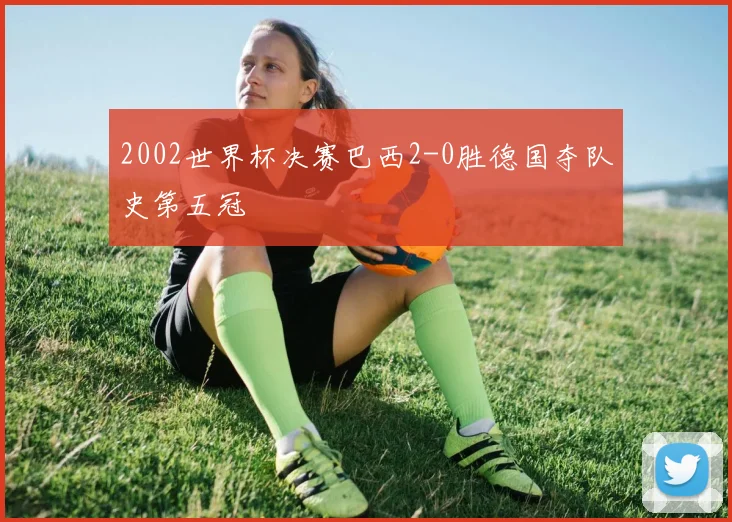 2002世界杯决赛巴西2-0胜德国夺队史第五冠