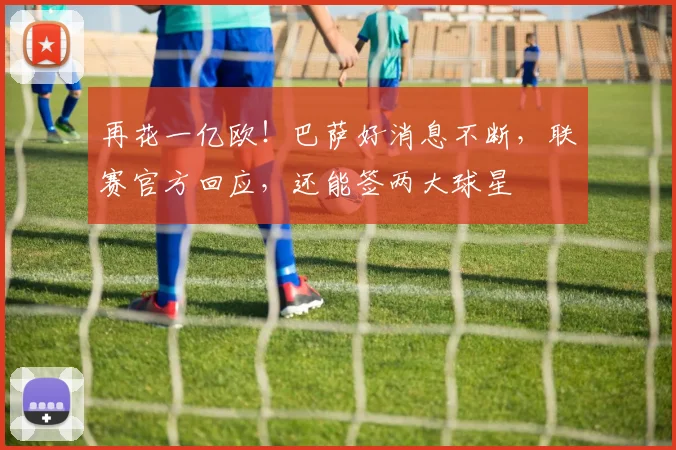 再花一亿欧！巴萨好消息不断，联赛官方回应，还能签两大球星