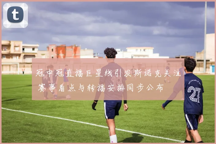 冠中冠直播巨星线引发斯诺克关注 赛事看点与转播安排同步公布