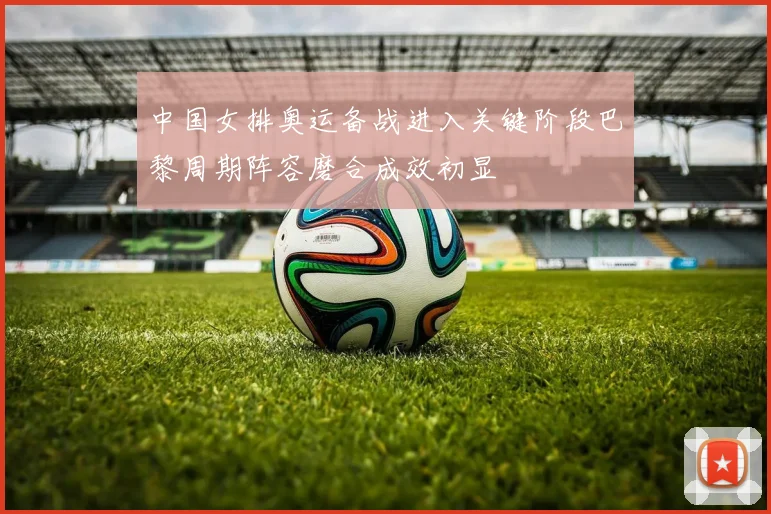 中国女排奥运备战进入关键阶段巴黎周期阵容磨合成效初显