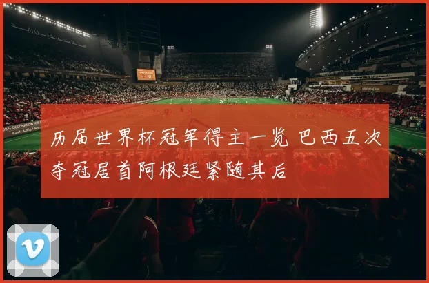 历届世界杯冠军得主一览 巴西五次夺冠居首阿根廷紧随其后