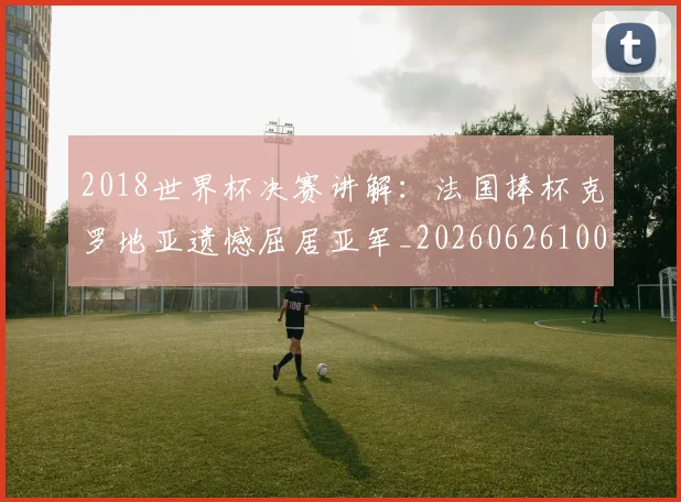2018世界杯决赛讲解：法国捧杯克罗地亚遗憾屈居亚军_20260626100641