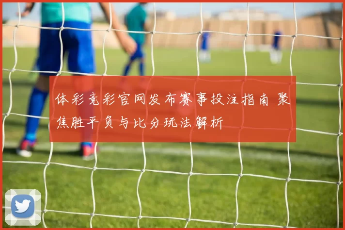 体彩竞彩官网发布赛事投注指南 聚焦胜平负与比分玩法解析