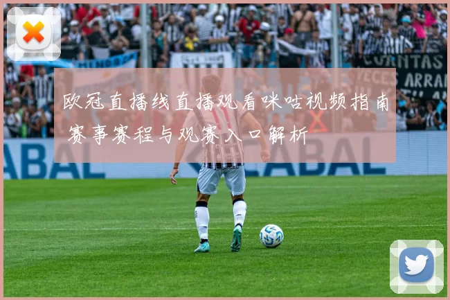 欧冠直播线直播观看咪咕视频指南 赛事赛程与观赛入口解析