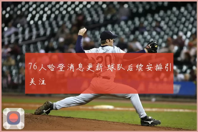 76人哈登消息更新 球队后续安排引关注