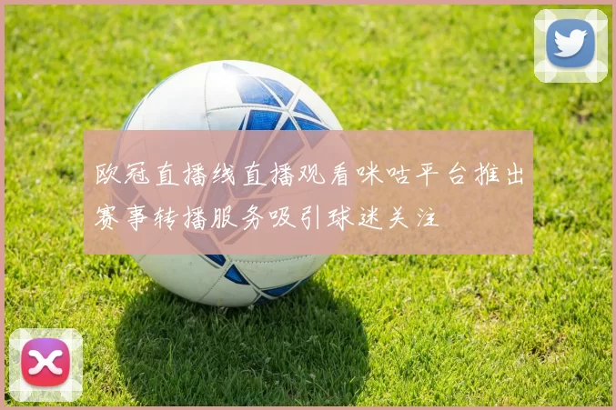欧冠直播线直播观看咪咕平台推出赛事转播服务吸引球迷关注