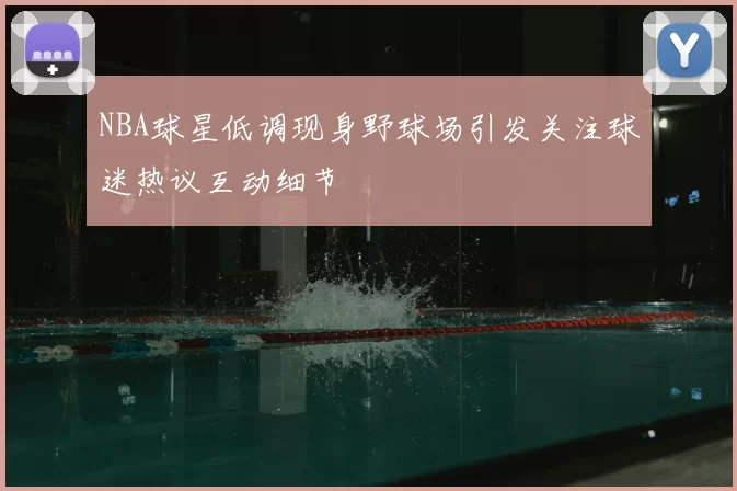 NBA球星低调现身野球场引发关注球迷热议互动细节