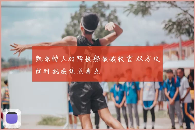 凯尔特人对阵快船激战收官 双方攻防对抗成焦点看点